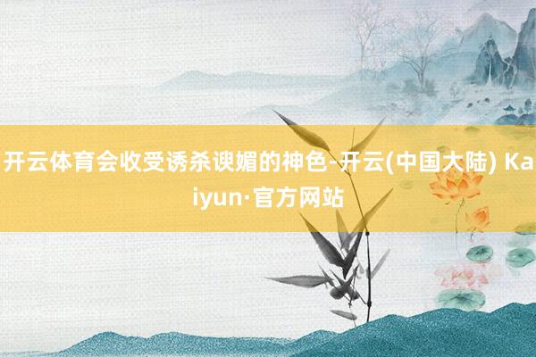 开云体育会收受诱杀谀媚的神色-开云(中国大陆) Kaiyun·官方网站