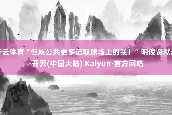 开云体育“但愿公共更多记取球场上的我！”明俊贤默示-开云(中国大陆) Kaiyun·官方网站