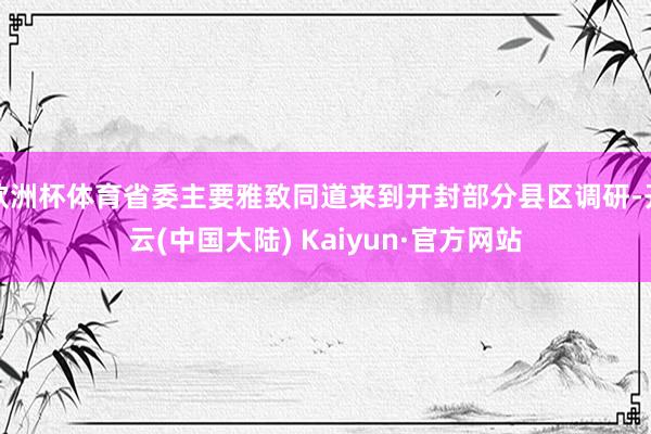 欧洲杯体育省委主要雅致同道来到开封部分县区调研-开云(中国大陆) Kaiyun·官方网站