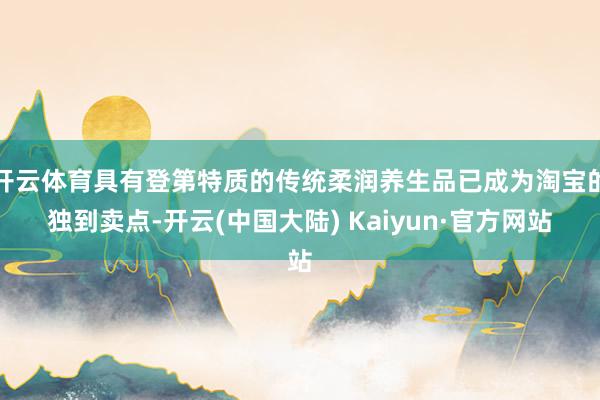 开云体育具有登第特质的传统柔润养生品已成为淘宝的独到卖点-开云(中国大陆) Kaiyun·官方网站