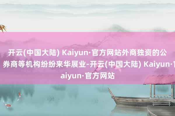 开云(中国大陆) Kaiyun·官方网站外商独资的公募基金、券商等机构纷纷来华展业-开云(中国大陆) Kaiyun·官方网站