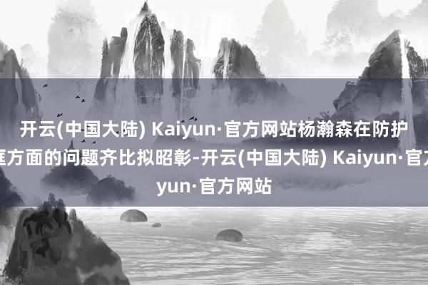 开云(中国大陆) Kaiyun·官方网站杨瀚森在防护、护框方面的问题齐比拟昭彰-开云(中国大陆) Kaiyun·官方网站