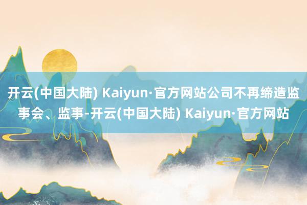 开云(中国大陆) Kaiyun·官方网站公司不再缔造监事会、监事-开云(中国大陆) Kaiyun·官方网站