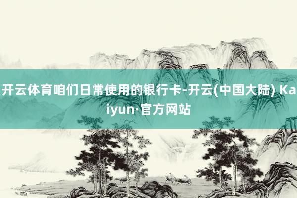 开云体育咱们日常使用的银行卡-开云(中国大陆) Kaiyun·官方网站