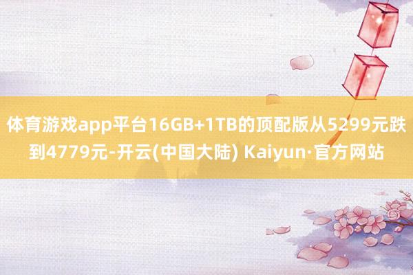体育游戏app平台16GB+1TB的顶配版从5299元跌到4779元-开云(中国大陆) Kaiyun·官方网站