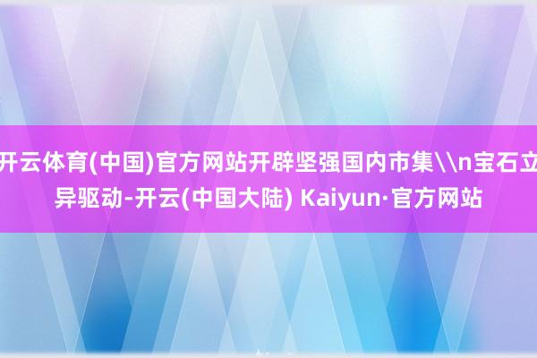 开云体育(中国)官方网站开辟坚强国内市集\n宝石立异驱动-开云(中国大陆) Kaiyun·官方网站