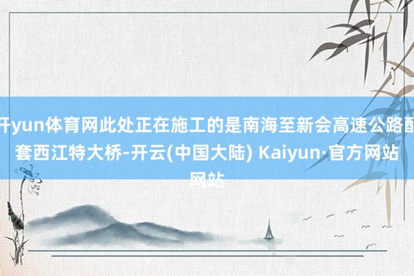 开yun体育网此处正在施工的是南海至新会高速公路配套西江特大桥-开云(中国大陆) Kaiyun·官方网站