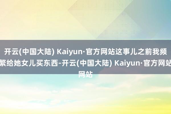 开云(中国大陆) Kaiyun·官方网站这事儿之前我频繁给她女儿买东西-开云(中国大陆) Kaiyun·官方网站