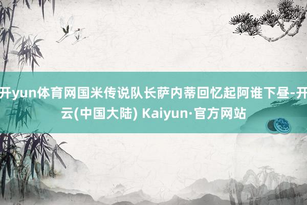 开yun体育网国米传说队长萨内蒂回忆起阿谁下昼-开云(中国大陆) Kaiyun·官方网站