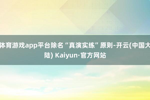 体育游戏app平台除名“真演实练”原则-开云(中国大陆) Kaiyun·官方网站