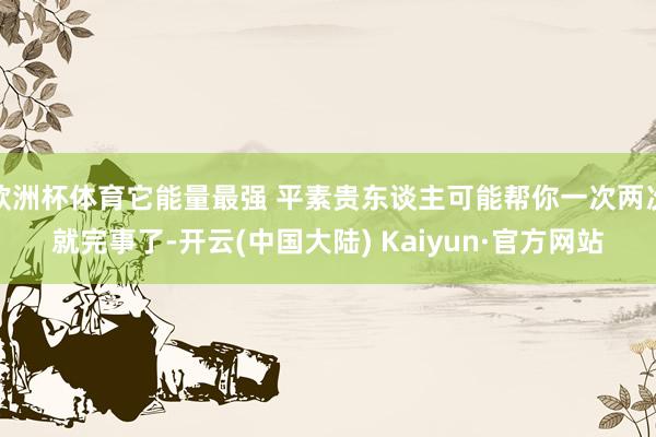 欧洲杯体育它能量最强 平素贵东谈主可能帮你一次两次就完事了-开云(中国大陆) Kaiyun·官方网站