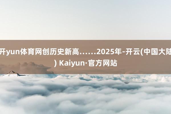 开yun体育网创历史新高……2025年-开云(中国大陆) Kaiyun·官方网站