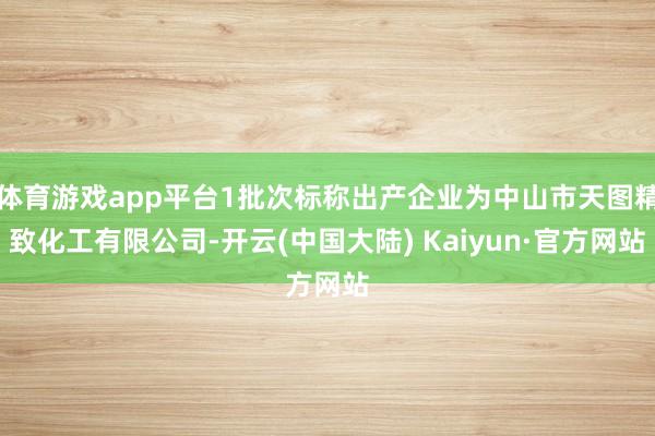 体育游戏app平台1批次标称出产企业为中山市天图精致化工有限公司-开云(中国大陆) Kaiyun·官方网站