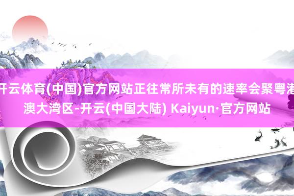 开云体育(中国)官方网站正往常所未有的速率会聚粤港澳大湾区-开云(中国大陆) Kaiyun·官方网站