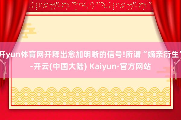 开yun体育网开释出愈加明晰的信号!所谓“嫡亲衍生”-开云(中国大陆) Kaiyun·官方网站